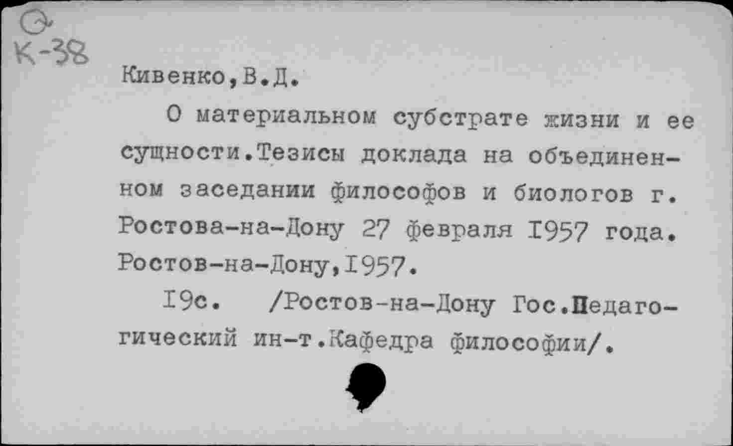 ﻿Кивенко,В.Д.
О материальном субстрате жизни и ее сущности.Тезисы доклада на объединенном заседании философов и биологов г. Ростова-на-Дону 27 февраля 1957 года. Ростов-на-Дону,1957»
19с.	/Ростов-на-Дону Гос.Педаго-
гический ин-т.Кафедра философии/.